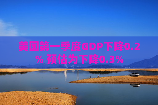 美国第一季度GDP下降0.2% 预估为下降0.3%