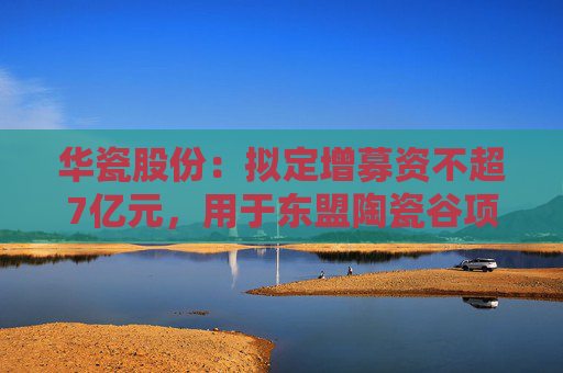 华瓷股份：拟定增募资不超7亿元，用于东盟陶瓷谷项目