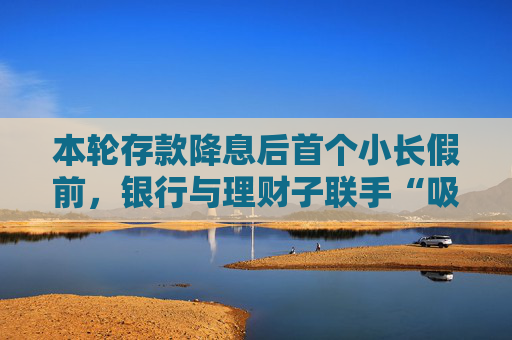 本轮存款降息后首个小长假前，银行与理财子联手“吸金”势头不减，理财产品已成存款替代  第1张