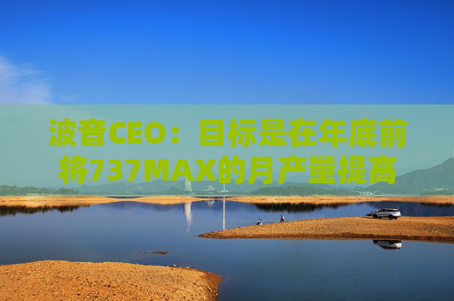 波音CEO：目标是在年底前将737MAX的月产量提高到47架
