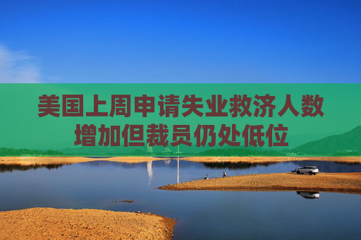 美国上周申请失业救济人数增加但裁员仍处低位