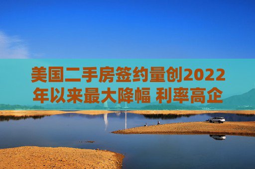 美国二手房签约量创2022年以来最大降幅 利率高企抑制需求