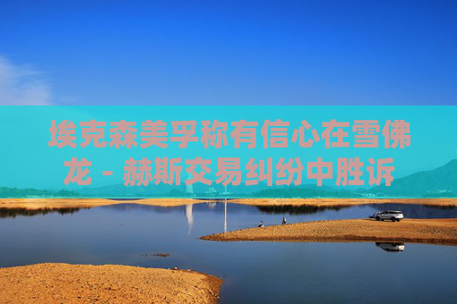 埃克森美孚称有信心在雪佛龙 - 赫斯交易纠纷中胜诉