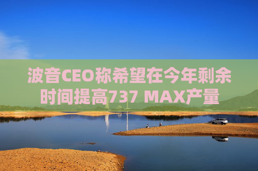 波音CEO称希望在今年剩余时间提高737 MAX产量