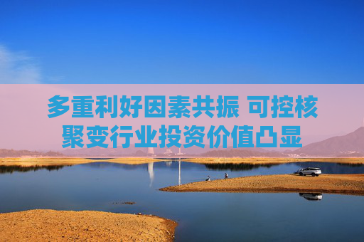 多重利好因素共振 可控核聚变行业投资价值凸显
