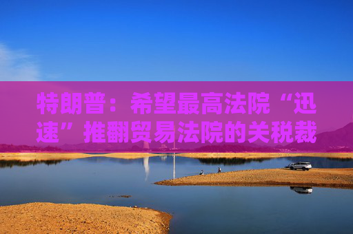 特朗普：希望最高法院“迅速”推翻贸易法院的关税裁决