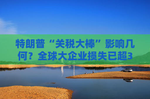 特朗普“关税大棒”影响几何？全球大企业损失已超340亿美元……