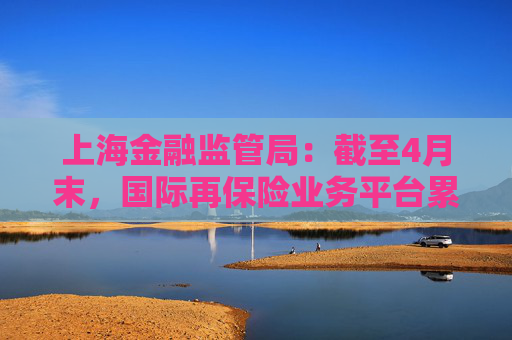上海金融监管局：截至4月末，国际再保险业务平台累计交易保费近16亿元