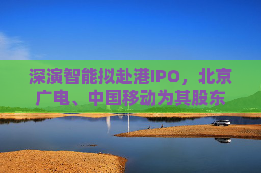 深演智能拟赴港IPO，北京广电、中国移动为其股东