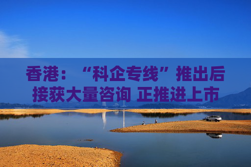 香港：“科企专线”推出后接获大量咨询 正推进上市制度优化、有关措施会适时公布