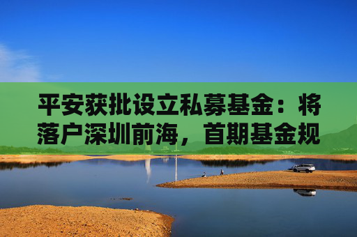 平安获批设立私募基金：将落户深圳前海，首期基金规模300亿元