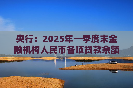 央行：2025年一季度末金融机构人民币各项贷款余额265.41万亿元 同比增长7.4%
