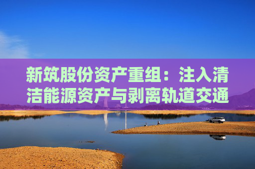新筑股份资产重组：注入清洁能源资产与剥离轨道交通业务的战略转型