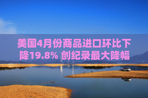 美国4月份商品进口环比下降19.8% 创纪录最大降幅