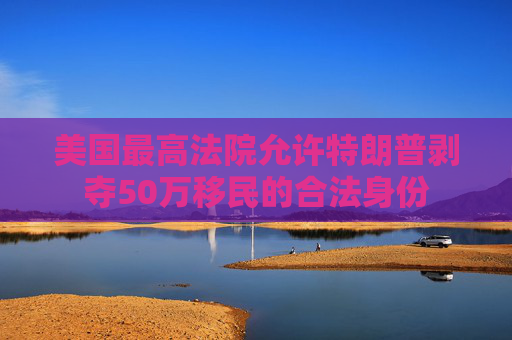 美国最高法院允许特朗普剥夺50万移民的合法身份
