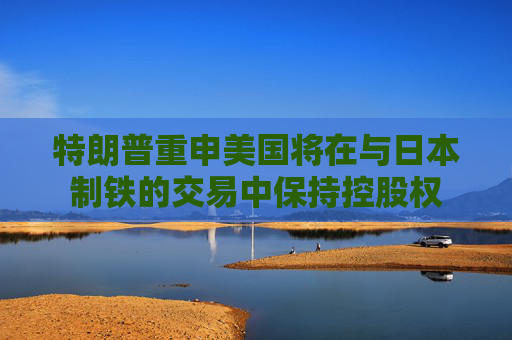 特朗普重申美国将在与日本制铁的交易中保持控股权