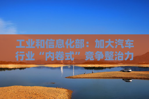 工业和信息化部：加大汽车行业“内卷式”竞争整治力度
