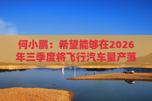 何小鹏：希望能够在2026年三季度将飞行汽车量产落地