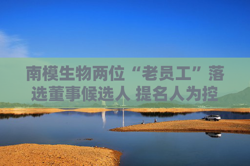 4500网约外围模特女神 南模生物两位“老员工”落选董事候选人 提名人为控股股东  第1张