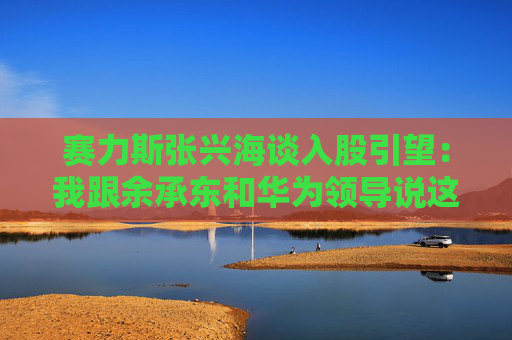赛力斯张兴海谈入股引望：我跟余承东和华为领导说这是“亲上加亲”