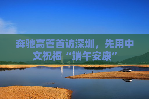 奔驰高管首访深圳，先用中文祝福“端午安康”