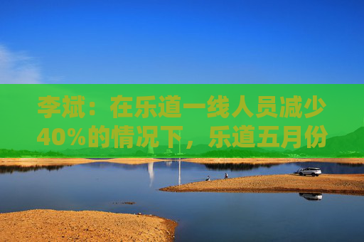 李斌：在乐道一线人员减少40%的情况下，乐道五月份交付量至少会增长40%