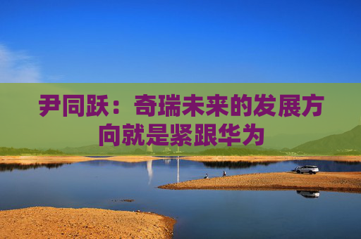 尹同跃：奇瑞未来的发展方向就是紧跟华为
