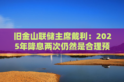 旧金山联储主席戴利：2025年降息两次仍然是合理预期