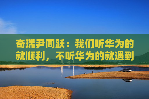奇瑞尹同跃：我们听华为的就顺利，不听华为的就遇到挫折
