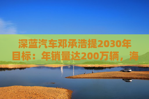深蓝汽车邓承浩提2030年目标：年销量达200万辆，海外占比35%  第1张