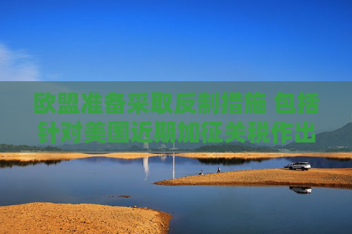欧盟准备采取反制措施 包括针对美国近期加征关税作出回应