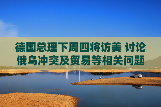 德国总理下周四将访美 讨论俄乌冲突及贸易等相关问题