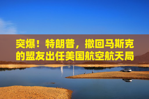 突爆！特朗普，撤回马斯克的盟友出任美国航空航天局局长提名！