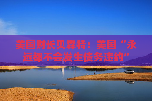 美国财长贝森特：美国“永远都不会发生债务违约”