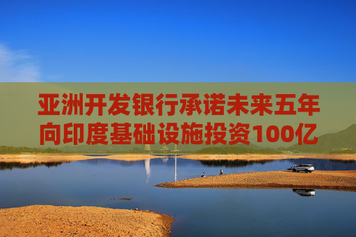 亚洲开发银行承诺未来五年向印度基础设施投资100亿美元