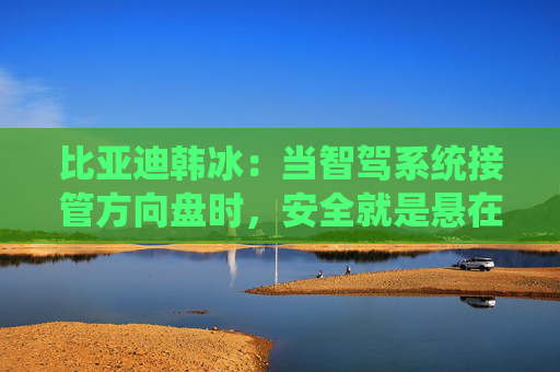 比亚迪韩冰：当智驾系统接管方向盘时，安全就是悬在头顶的一把剑