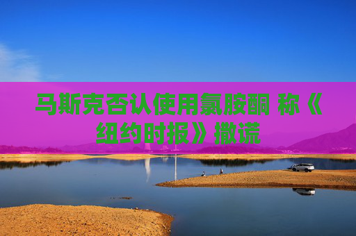 4480yy在线A片无码 马斯克否认使用氯胺酮 称《纽约时报》撒谎  第1张