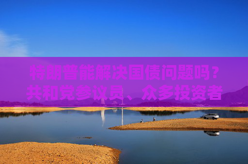 特朗普能解决国债问题吗？共和党参议员、众多投资者甚至埃隆・马斯克都表示怀疑