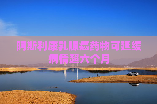 阿斯利康乳腺癌药物可延缓病情超六个月
