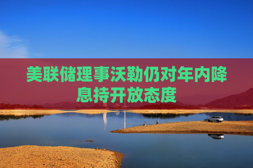 美联储理事沃勒仍对年内降息持开放态度