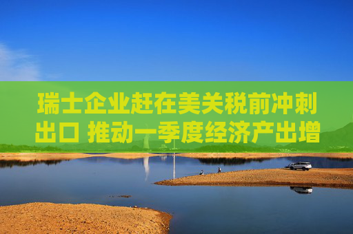 瑞士企业赶在美关税前冲刺出口 推动一季度经济产出增长0.8%