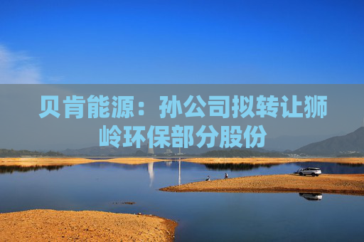 4500网约外围模特女神 贝肯能源：孙公司拟转让狮岭环保部分股份  第1张