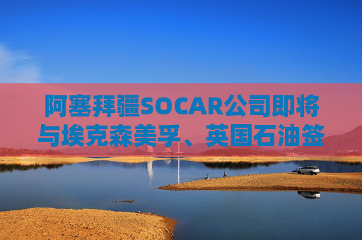 阿塞拜疆SOCAR公司即将与埃克森美孚、英国石油签署协议