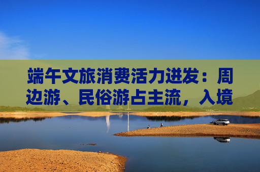 端午文旅消费活力迸发：周边游、民俗游占主流，入境游大涨近九成