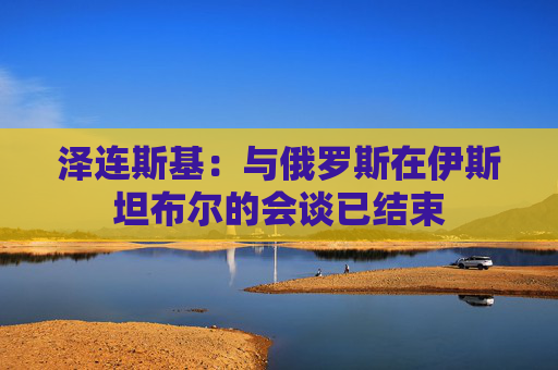 泽连斯基：与俄罗斯在伊斯坦布尔的会谈已结束