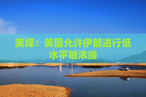 美媒：美国允许伊朗进行低水平铀浓缩