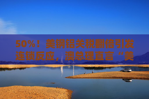 50%！美钢铝关税翻倍引发连锁反应，澳总理直言“美国经济自残”