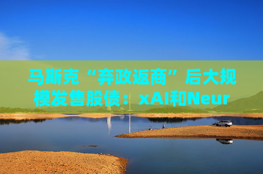 马斯克“弃政返商”后大规模发售股债：xAI和Neuralink正融资数十亿美元