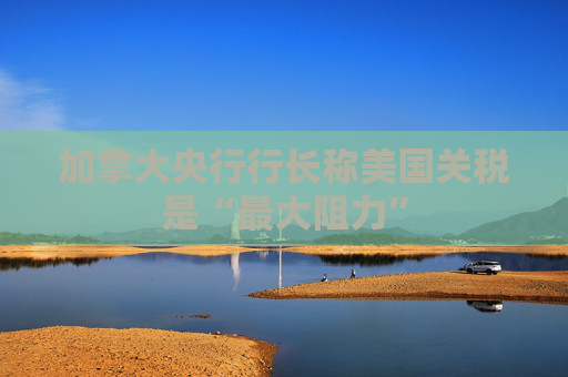 加拿大央行行长称美国关税是“最大阻力”