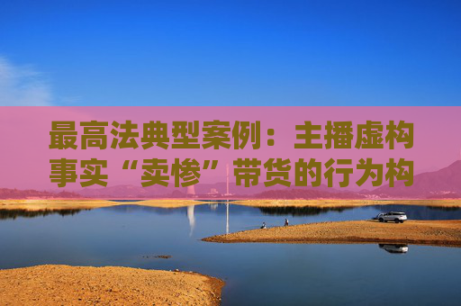 最高法典型案例：主播虚构事实“卖惨”带货的行为构成欺诈